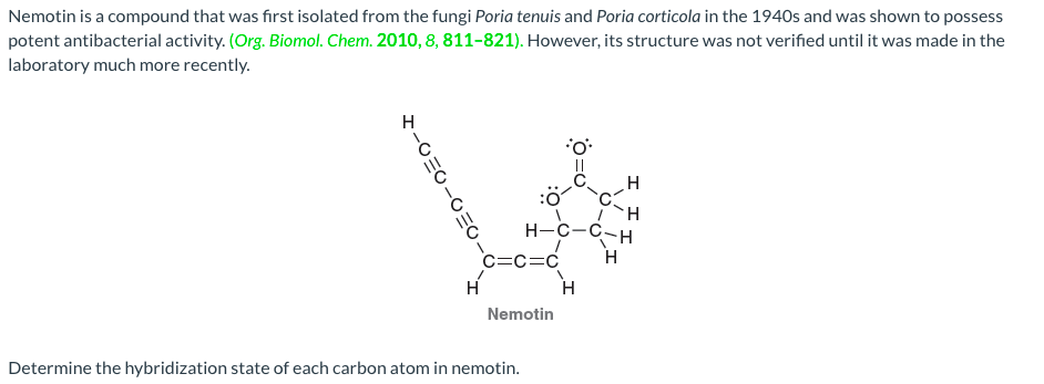 Nemotin is a compound that was first isolated from the fungi Poria tenuis and Poria corticola in the 1940s and was shown to possess
potent antibacterial activity. (Org. Biomol. Chem. 2010, 8, 811-821). However, its structure was not verified until it was made in the
laboratory much more recently.
:ö
H
H-C-C-H
H
C=c=C
H
Nemotin
Determine the hybridization state of each carbon atom in nemotin.
ミ-0三O-O三
