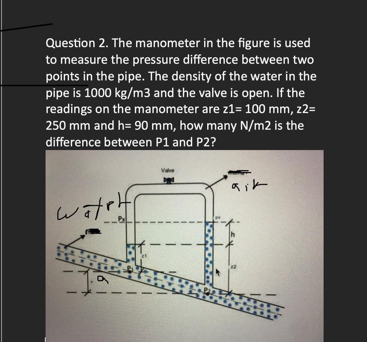 Question 2. The manometer in the figure is used
to measure the pressure difference between two
points in the pipe. The density of the water in the
pipe is 1000 kg/m3 and the valve is open. If the
readings on the manometer are z1= 100 mm, z2=
250 mm and h= 90 mm, how many N/m2 is the
difference between P1 and P2?
watplf
Valve
aik