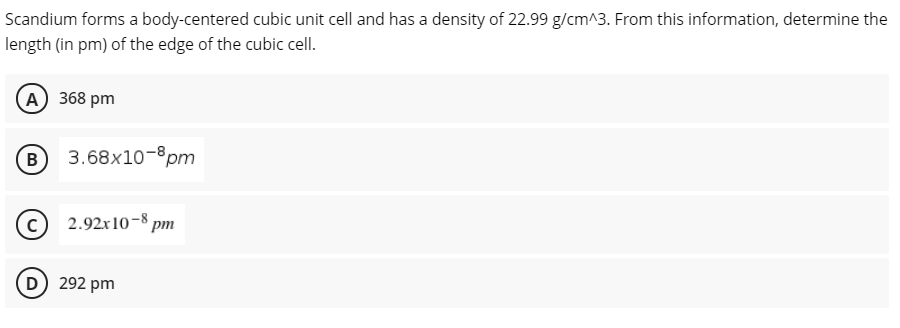 Scandium forms a body-centered cubic unit cell and has a density of 22.99 g/cm^3. From this information, determine the
length (in pm) of the edge of the cubic cell.
(А) 368 pm
B
3.68x10-8pm
2.92x10-8 pm
D 292 pm
