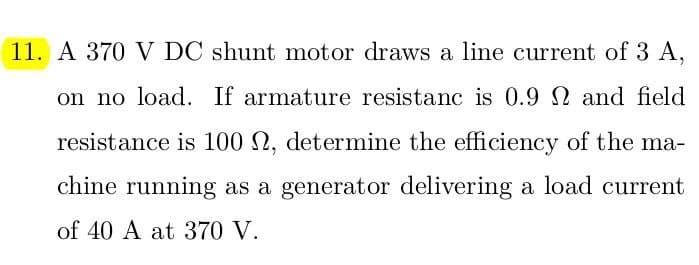 11. A 370 V DC shunt motor draws a line current of 3 A,
on no load. If armature resistanc is 0.9 and field
resistance is 100 2, determine the efficiency of the ma-
chine running as a generator delivering a load current
of 40 A at 370 V.