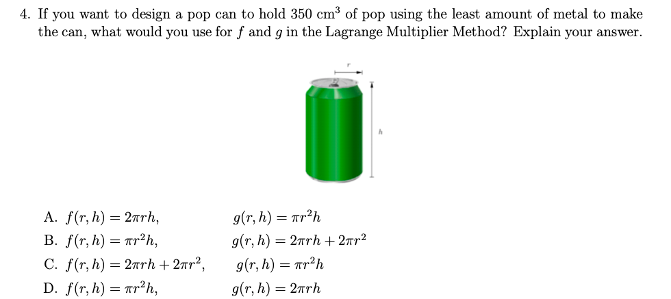 4. If you want to design a pop can to hold 350 cm³ of pop using the least amount of metal to make
the can, what would you use for f and g in the Lagrange Multiplier Method? Explain your answer.
A. f(r, h) = 2Trh,
g(r, h) = ar²h
B. f(r, h) = ar²h,
g(r, h) = 2rrh + 2rr²
g(r, h) = Tr?h
g(r, h) = 2rh
C. f(r, h) = 2nrh + 2rr?,
D. f(r, h) = ar2h,
