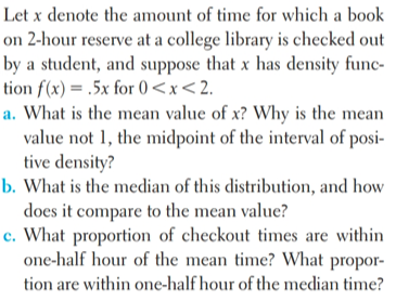 Let x denote the amount of time for which a book
on 2-hour reserve at a college library is checked out
by a student, and suppose that x has density func-
tion f(x) = .5x for () <x<2.
a. What is the mean value of x? Why is the mean
value not 1, the midpoint of the interval of posi-
tive density?
b. What is the median of this distribution, and how
does it compare to the mean value?
c. What proportion of checkout times are within
one-half hour of the mean time? What propor-
tion are within one-half hour of the median time?
