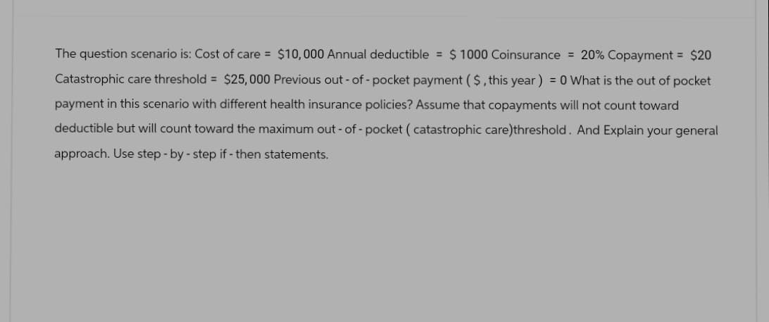 The question scenario is: Cost of care = $10,000 Annual deductible = $1000 Coinsurance = 20% Copayment = $20
Catastrophic care threshold = $25,000 Previous out-of-pocket payment ($, this year) = 0 What is the out of pocket
payment in this scenario with different health insurance policies? Assume that copayments will not count toward
deductible but will count toward the maximum out-of-pocket (catastrophic care)threshold. And Explain your general
approach. Use step-by-step if - then statements.