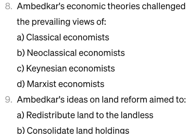 8. Ambedkar's economic theories challenged
the prevailing views of:
a) Classical economists
b) Neoclassical economists
c) Keynesian economists
d) Marxist economists
9. Ambedkar's ideas on land reform aimed to:
a) Redistribute land to the landless
b) Consolidate land holdings