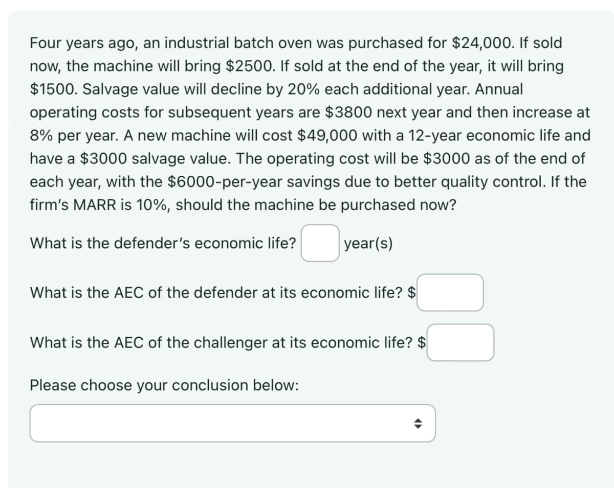 Four years ago, an industrial batch oven was purchased for $24,000. If sold
now, the machine will bring $2500. If sold at the end of the year, it will bring
$1500. Salvage value will decline by 20% each additional year. Annual
operating costs for subsequent years are $3800 next year and then increase at
8% per year. A new machine will cost $49,000 with a 12-year economic life and
have a $3000 salvage value. The operating cost will be $3000 as of the end of
each year, with the $6000-per-year savings due to better quality control. If the
firm's MARR is 10%, should the machine be purchased now?
What is the defender's economic life?
year(s)
What is the AEC of the defender at its economic life? $
What is the AEC of the challenger at its economic life? $
Please choose your conclusion below: