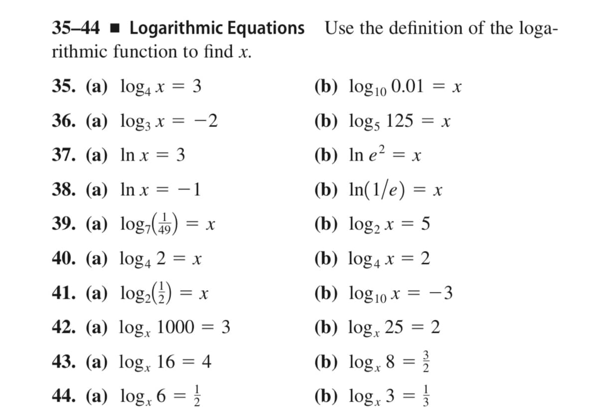35-44 1 Logarithmic Equations Use the definition of the loga-
rithmic function to find x.
35. (а) log4 х%3D 3
(b) log10 0.01 = x
36. (а) log; х 3D
-2
(b) logs 125 = x
37. (а) In x %3D 3
(b) In e?
= X
38. (а) In x
-1
(b) In(1/e) = x
39. (a) log,(19,
(b) log, x = 5
40. (а) log4 2 %3 х
(b) log4 x = 2
41. (а) log.()
(b) log10 x = -3
= X
42. (а) log, 1000
3
(b) log, 25 = 2
43. (a) log, 16 = 4
(b) log, 8 =
44. (a) log, 6 = }
(b) log, 3 =
1/3
