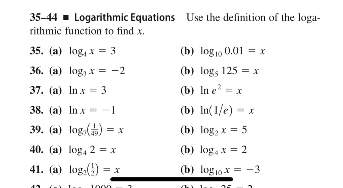 35-44 1 Logarithmic Equations Use the definition of the loga-
rithmic function to find x.
35. (а) log4 х %3D 3
(b) log10 0.01 = x
36. (а) log; X
-2
(b) logs 125 = x
37. (а) In x %3D 3
(b) In e²
||
= X
38. (а) In x
1
(b) In(1/e) = x
39. (a) log,()
(b) log, x = 5
= x
40. (a) log4 2
(b) log4 x = 2
= X
41. (a) log,(5)
(b) log10 x = –3
= X
1000
