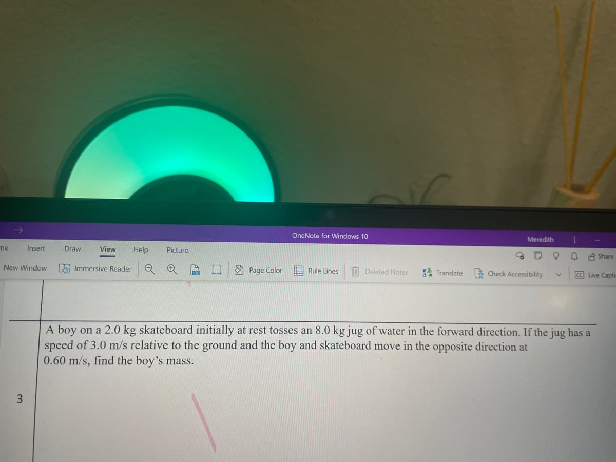 OneNote for Windows 10
Meredith
me
Insert
Draw
View
Help
Picture
R Share
New Window
L Immersive Reader
A Page Color
E Rule Lines
M Deleted Notes
5 Translate
E Check Accessibility
CC Live Capti
A boy on a 2.0 kg skateboard initially at rest tosses an 8.0 kg jug of water in the forward direction. If the jug has a
speed of 3.0 m/s relative to the ground and the boy and skateboard move in the opposite direction at
0.60 m/s, find the boy's mass.
3.
