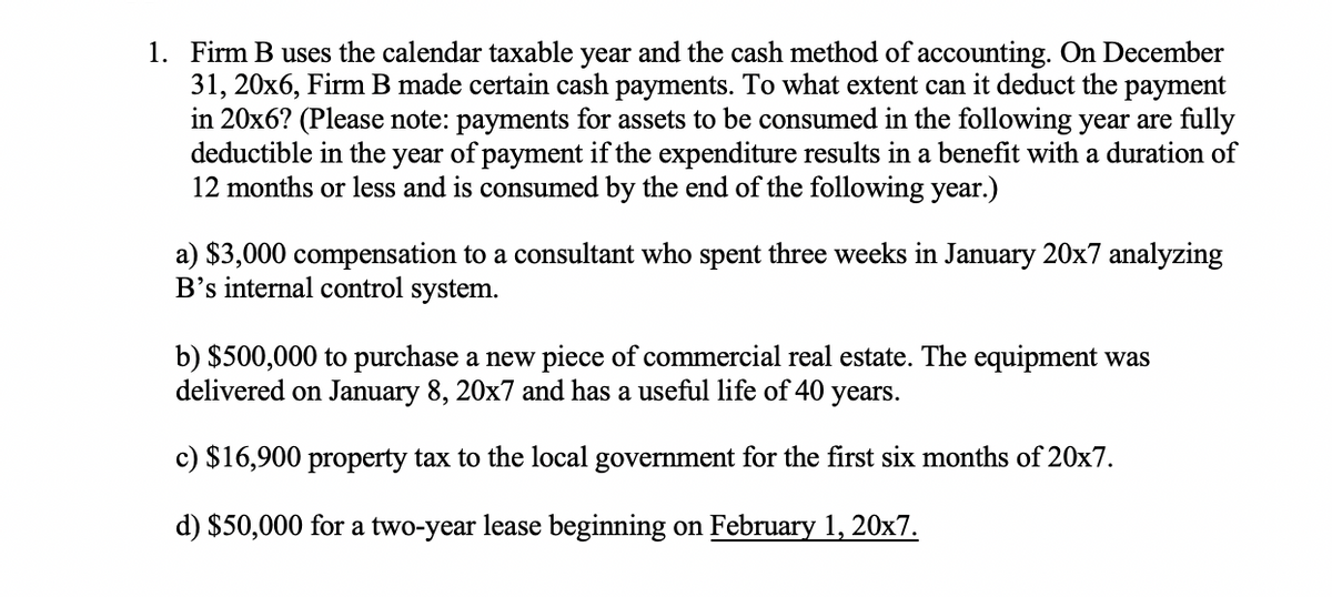 1. Firm B uses the calendar taxable year and the cash method of accounting. On December
31, 20x6, Firm B made certain cash payments. To what extent can it deduct the payment
in 20x6? (Please note: payments for assets to be consumed in the following year are fully
deductible in the
12 months or less and is consumed by the end of the following year.)
year
of payment if the expenditure results in a benefit with a duration of
a) $3,000 compensation to a consultant who spent three weeks in January 20x7 analyzing
B's internal control system.
b) $500,000 to purchase a new piece of commercial real estate. The equipment was
delivered on January 8, 20x7 and has a useful life of 40 years.
c) $16,900 property tax to the local government for the first six months of 20x7.
d) $50,000 for a two-year lease beginning on February 1, 20x7.
