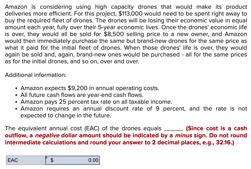 Amazon is considering using high capacity drones that would make its product
deliveries more efficient. For this project, $113,000 would need to be spent right away to
buy the required fleet of drones. The drones will be losing their economic value in equal
amount each year, fully over their 5-year economic lives. Once the drones' economic life
is over, they would all be sold for $8,500 selling price to a new owner, and Amazon
would then immediately purchase the same but brand-new drones for the same price as
what it paid for the initial fleet of drones. When those drones' life is over, they would
again be sold and, again, brand-new ones would be purchased - all for the same prices
as for the initial drones, and so on, over and over.
Additional information:
• Amazon expects $9,200 in annual operating costs.
• All future cash flows are year-end cash flows.
●
Amazon pays 25 percent tax rate on all taxable income.
Amazon requires an annual discount rate of 9 percent, and the rate is not
expected to change in the future.
●
The equivalent annual cost (EAC) of the drones equals
(Since cost is a cash
outflow, a negative dollar amount should be indicated by a minus sign. Do not round
intermediate calculations and round your answer to 2 decimal places, e.g., 32.16.)
EAC
$
0.00