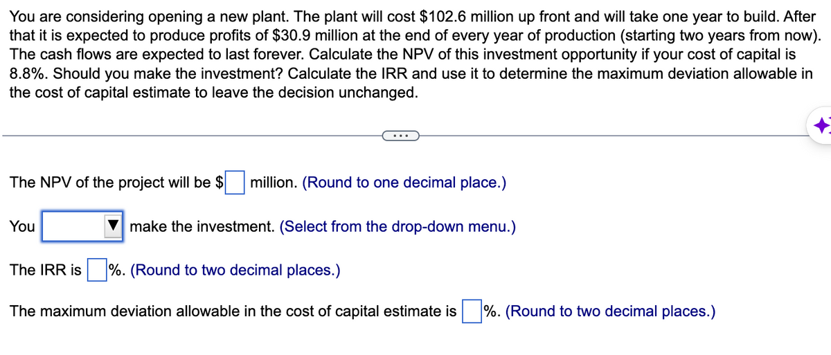 You are considering opening a new plant. The plant will cost $102.6 million up front and will take one year to build. After
that it is expected to produce profits of $30.9 million at the end of every year of production (starting two years from now).
The cash flows are expected to last forever. Calculate the NPV of this investment opportunity if your cost of capital is
8.8%. Should you make the investment? Calculate the IRR and use it to determine the maximum deviation allowable in
the cost of capital estimate to leave the decision unchanged.
The NPV of the project will be $ million. (Round to one decimal place.)
make the investment. (Select from the drop-down menu.)
You
The IRR is%. (Round to two decimal places.)
The maximum deviation allowable in the cost of capital estimate is
%. (Round to two decimal places.)