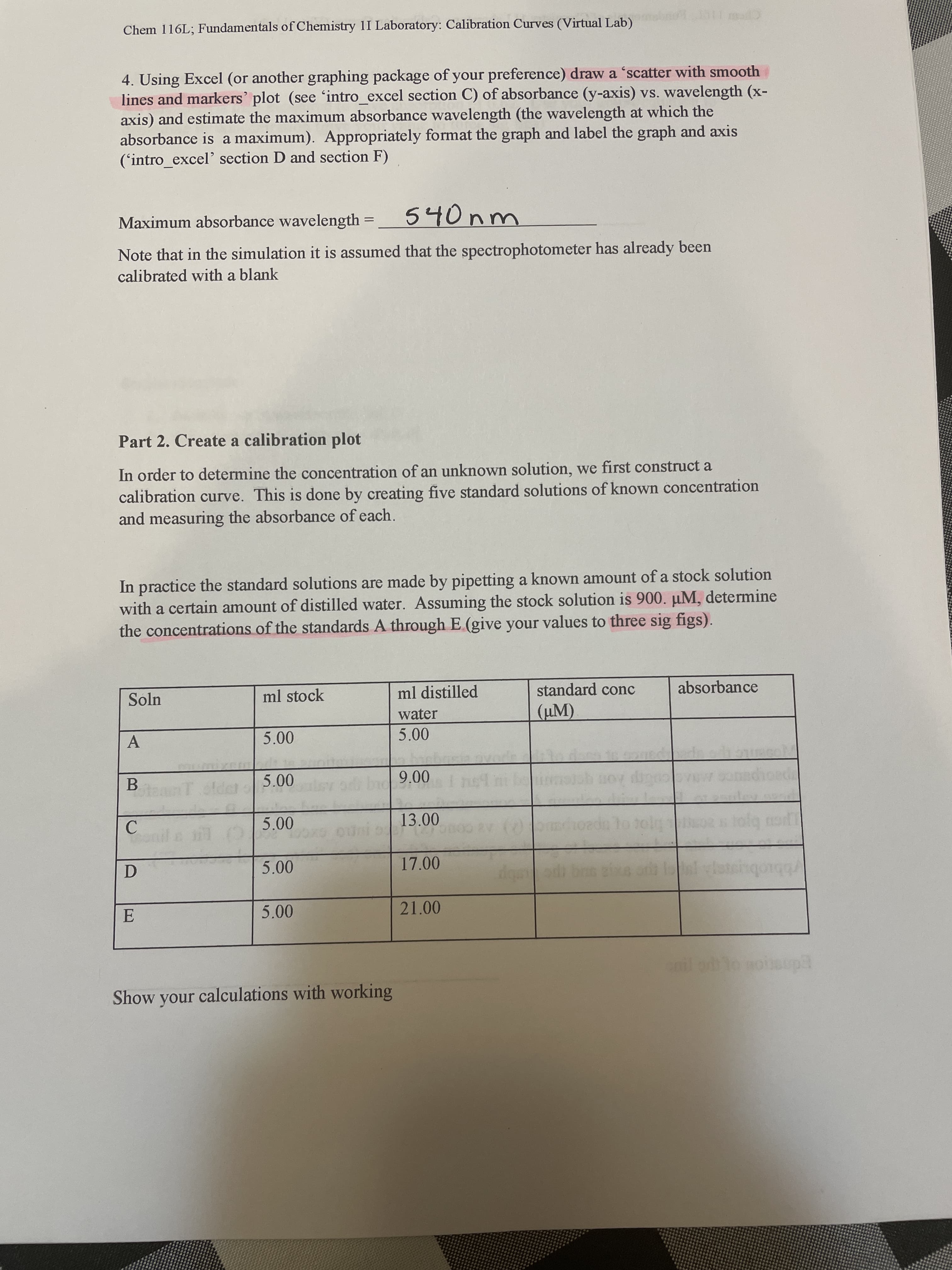 Chem 116L; Fundamentals of Chemistry 1I Laboratory: Calibration Curves (Virtual Lab)
4. Using Excel (or another graphing package of your preference) draw a 'scatter with smooth
lines and markers' plot (see 'intro_excel section C) of absorbance (y-axis) vs. wavelength (x-
axis) and estimate the maximum absorbance wavelength (the wavelength at which the
absorbance is a maximum). Appropriately format the graph and label the graph and axis
('intro_excel' section D and section F)
Maximum absorbance wavelength
540nm
Note that in the simulation it is assumed that the spectrophotometer has already been
calibrated with a blank
Part 2. Create a calibration plot
In order to determine the concentration of an unknown solution, we first construct a
calibration curve. This is done by creating five standard solutions of known concentration
and measuring the absorbance of each.
In practice the standard solutions are made by pipetting a known amount of a stock solution
with a certain amount of distilled water. Assuming the stock solution is 900. µM, determine
the concentrations of the standards A through E (give your values to three sig figs).
Soln
ml stock
ml distilled
standard conc
absorbance
water
(µM).
A.
B.
teanT old
00 6
13.00
C.
17.00
D.
5.00
21.00
Show your calculations with working
