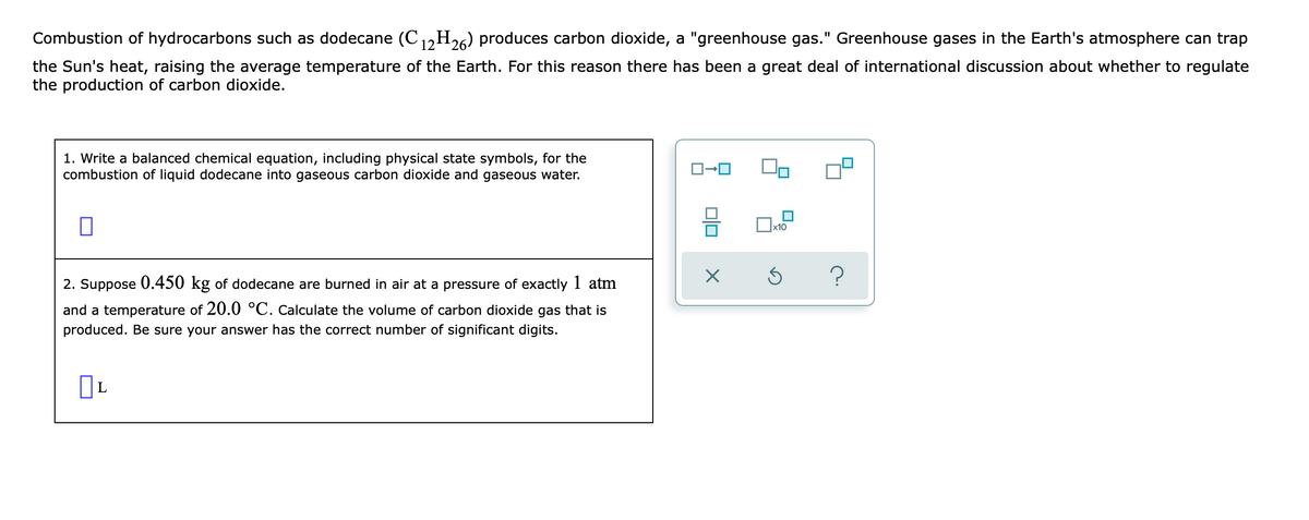 Combustion of hydrocarbons such as dodecane (C1,H26) produces carbon dioxide, a "greenhouse gas." Greenhouse gases in the Earth's atmosphere can trap
the Sun's heat, raising the average temperature of the Earth. For this reason there has been a great deal of international discussion about whether to regulate
the production of carbon dioxide.
1. Write a balanced chemical equation, including physical state symbols, for the
combustion of liquid dodecane into gaseous carbon dioxide and gaseous water.
x10
2. Suppose 0.450 kg of dodecane are burned in air at a pressure of exactly 1 atm
and a temperature of 20.0 °C. Calculate the volume of carbon dioxide gas that is
produced. Be sure your answer has the correct number of significant digits.
L
