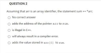 QUESTION 2
Assuming that arr is an array identifier, the statement sum += *arr;
O No correct answer
adds the address of the pointer arr to sum.
O is illegal in C++.
will always result in a compiler error.
O adds the value stored in arr [0] to sum.
