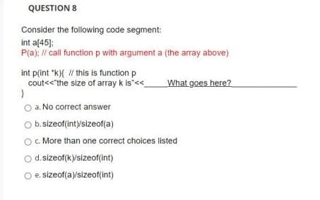 QUESTION 8
Consider the following code segment:
int a[45];
P(a); I/ call function p with argument a (the array above)
int p(int "k){ / this is function p
cout<<"the size of array k is"<
What goes here?
a. No correct answer
Ob. sizeof(int)/sizeof(a)
c. More than one correct choices listed
d. sizeof(k)sizeof(int)
e. sizeof(a)/sizeof(int)
