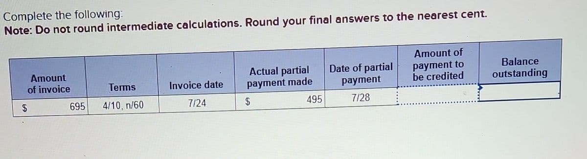 Complete the following:
Note: Do not round intermediate calculations. Round your final answers to the nearest cent.
Amount
of invoice
695
Terms
4/10, n/60
Invoice date
7/24
Actual partial Date of partial
payment made
payment
7/28
$
495
Amount of
payment to
be credited
Balance
outstanding