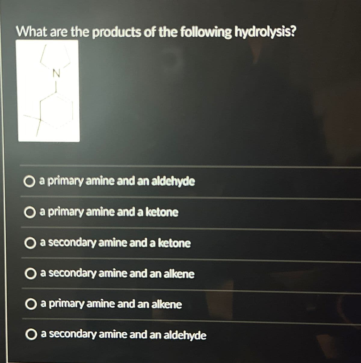 What are the products of the following hydrolysis?
a primary amine and an aldehyde
O a primary amine and a ketone
O a secondary amine and a ketone
O a secondary amine and an alkene
O a primary amine and an alkene
O a secondary amine and an aldehyde
