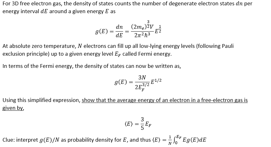 For 3D free electron gas, the density of states counts the number of degenerate electron states dn per
energy interval de around a given energy E as
g(E)
=
dn
dE
3
(2m₂)²V 1
-E2
2π²ħ³
At absolute zero temperature, N electrons can fill up all low-lying energy levels (following Pauli
exclusion principle) up to a given energy level E called Fermi energy.
In terms of the Fermi energy, the density of states can now be written as,
3N
263/2
2E
g(E)
-E¹/2
Using this simplified expression, show that the average energy of an electron in a free-electron gas is
given by,
3
(E) = { Ef
1 EF
Clue: interpret g(E)/N as probability density for E, and thus (E) = √³ Eg(E)dE
NJO