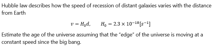 Hubble law describes how the speed of recession of distant galaxies varies with the distance
from Earth
V = = Hod,
Ho = 2.3 x 10-18 [S-¹]
Estimate the age of the universe assuming that the "edge" of the universe is moving at a
constant speed since the big bang.