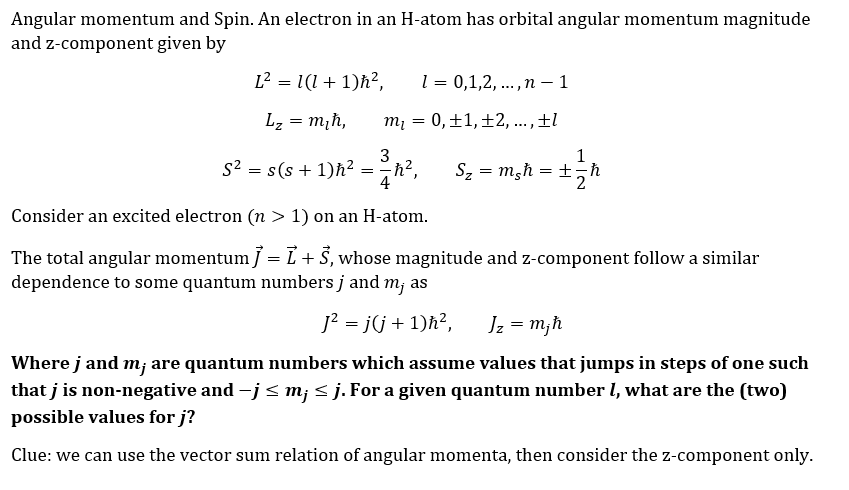 Angular momentum and Spin. An electron in an H-atom has orbital angular momentum magnitude
and z-component given by
L² = 1(1+1)ħ²,
Lz = m₁h,
1 = 0,1,2,..., n 1
-
m₁ = 0, ±1, ±2, ..., ±l
3
S² = s(s+1) h² = =h²₁
4
Consider an excited electron (n > 1) on an H-atom.
The total angular momentum ] = L + Š, whose magnitude and z-component follow a similar
dependence to some quantum numbers j and m; as
J² = j(j + 1)ħ², Jz = mjħ
1
S₂ = m₂h = ± = h
Where j and m; are quantum numbers which assume values that jumps in steps of one such
that j is non-negative and −j ≤ m¡ ≤ j. For a given quantum number 1, what are the (two)
possible values for j?
Clue: we can use the vector sum relation of angular momenta, then consider the z-component only.
