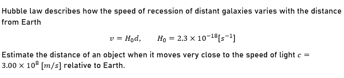 Hubble law describes how the speed of recession of distant galaxies varies with the distance
from Earth
v = Hod,
Ho = 2.3 × 10-18 [s-1]
Estimate the distance of an object when it moves very close to the speed of light c =
3.00 x 108 [m/s] relative to Earth.