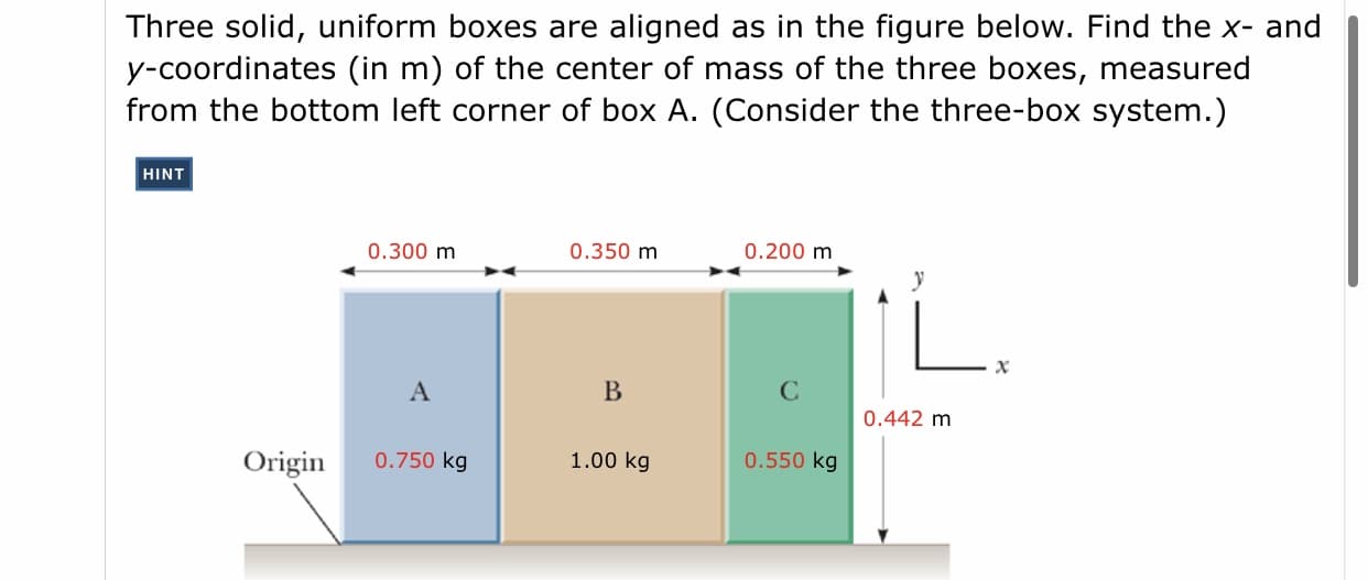 Three solid, uniform boxes are aligned as in the figure below. Find the x- and
y-coordinates (in m) of the center of mass of the three boxes, measured
from the bottom left corner of box A. (Consider the three-box system.)
HINT
0.300 m
0.350 m
0.200 m
В
0.442 m
Origin
0.750 kg
1.00 kg
0.550 kg
