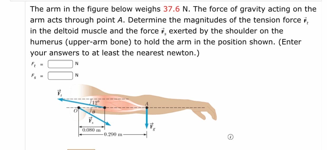 The arm in the figure below weighs 37.6 N. The force of gravity acting on the
arm acts through point A. Determine the magnitudes of the tension force F,
in the deltoid muscle and the force i, exerted by the shoulder on the
humerus (upper-arm bone) to hold the arm in the position shown. (Enter
your answers to at least the nearest newton.)
N
%3D
0.080 m
0.290 m-
