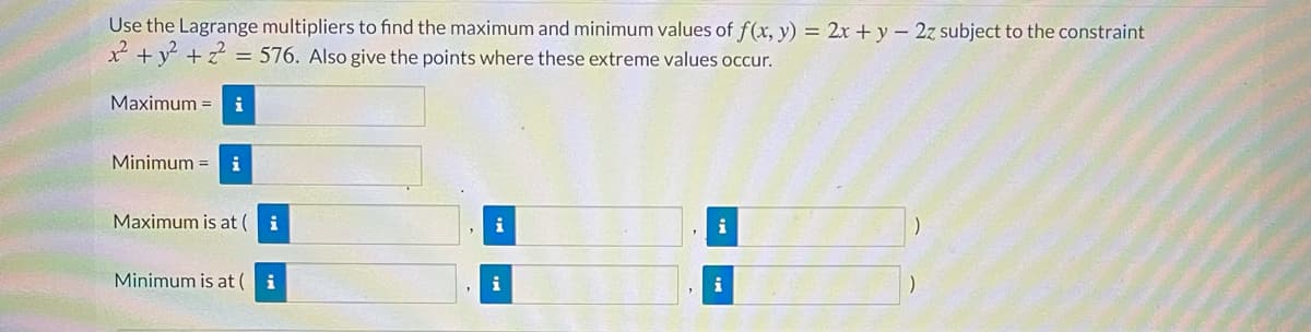 Use the Lagrange multipliers to find the maximum and minimum values of f(x, y) = 2x + y – 2z subject to the constraint
² +y + :
= 576. Also give the points where these extreme values occur.
Maximum =
i
Minimum = i
Maximum is at (
i
i
i
Minimum is at (
i
i
