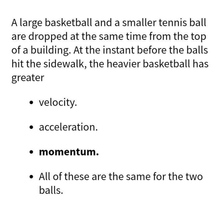 A large basketball and a smaller tennis ball
are dropped at the same time from the top
of a building. At the instant before the balls
hit the sidewalk, the heavier basketball has
greater
• velocity.
• acceleration.
• momentum.
• All of these are the same for the two
balls.