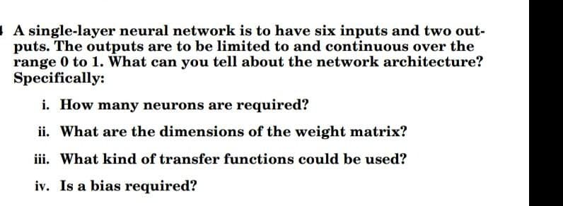 A single-layer neural network is to have six inputs and two out-
puts. The outputs are to be limited to and continuous over the
range 0 to 1. What can you tell about the network architecture?
Specifically:
i. How many neurons are required?
ii. What are the dimensions of the weight matrix?
iii. What kind of transfer functions could be used?
iv. Is a bias required?