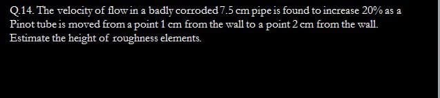 Q.14. The velocity of flow in a badly corroded 7.5 cm pipe is found to increase 20% as a
Pinot tube is moved from a point 1 cm from the wall to a point 2 cm from the wall.
Estimate the height of roughness elements.