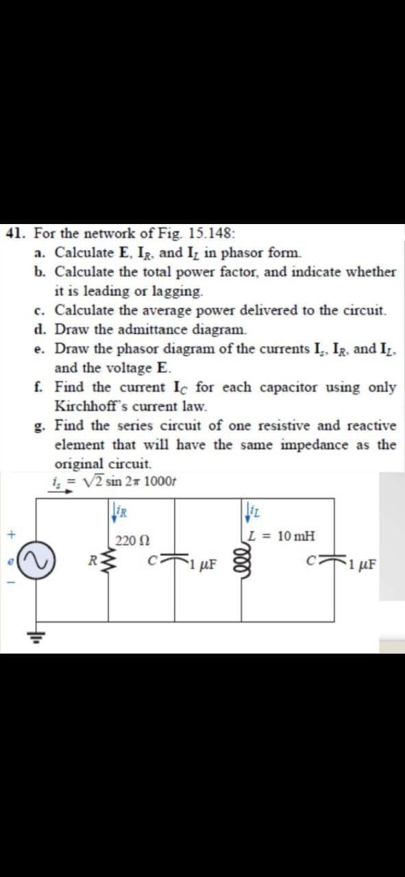 41. For the network of Fig. 15.148:
a. Calculate E, Ig, and Iz in phasor form.
b. Calculate the total power factor, and indicate whether
it is leading or lagging.
c. Calculate the average power delivered to the circuit.
d. Draw the admittance diagram.
e. Draw the phasor diagram of the currents I,, IR, and IL.
and the voltage E.
f. Find the curent Ic for each capacitor using only
Kirchhoff's current law.
g. Find the series circuit of one resistive and reactive
element that will have the same impedance as the
original circuit.
i, = V2 sin 27 1000t
220 N
L = 10 mH
R.
µF
1 µF
