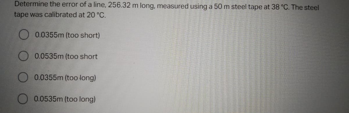 Determine the error of a line, 256.32 m long, measured using a 50 m steel tape at 38 °C. The steel
tape was calibrated at 20 °C.
0.0355m (too short)
0.0535m (too short
0.0355m (too long)
0.0535m (too long)