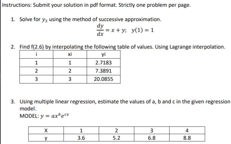 Instructions: Submit your solution in pdf format. Strictly one problem per page.
1. Solve for y3 using the method of successive approximation.
dy
= x + y; y(1) = 1
dx
2. Find f(2.6) by interpolating the following table of values. Using Lagrange interpolation.
i
xi
yi
1
1
2.7183
2
2
7.3891
20.0855
3. Using multiple linear regression, estimate the values of a, b and c in the given regression
model.
MODEL: y = ax'ecx
3
4
y
3.6
5.2
6.8
8.8
3.

