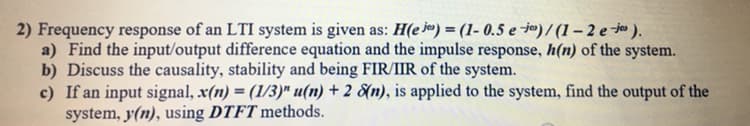 2) Frequency response of an LTI system is given as: H(e jo) = (1- 0.5 e -jº) /(1– 2 e ).
a) Find the input/output difference equation and the impulse response, h(n) of the system.
b) Discuss the causality, stability and being FIR/IIR of the system.
c) If an input signal, x(n) = (1/3)" u(n) + 2 &n), is applied to the system, find the output of the
system, y(n), using DTFT methods.
%3D
