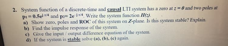 2. System function of a discrete-time and causal LTI system has a zero at z = 0 and two poles at
pi = 0.5e 7/4 and p2= 2e i 4. Write the system function H(z).
a) Show zero, poles and ROC of this system on Z-plane. Is this system stable? Explain.
b) Find the impulse response of the system.
c) Give the input / output difference equation of the system.
d) If the system is stable solve (a), (b), (c) again.
