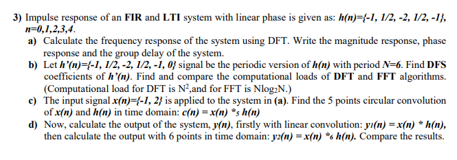 3) Impulse response of an FIR and LTI system with linear phase is given as: h(n)={-1, 1/2, -2, 1/2, -1},
п-0,1,2,3,4.
a) Calculate the frequency response of the system using DFT. Write the magnitude response, phase
response and the group delay of the system.
b) Let h'(n)={-1, 1/2, -2, 1/2, -i, 0} signal be the periodic version of h(n) with period N=6. Find DFS
coefficients of h'(n). Find and compare the computational loads of DFT and FFT algorithms.
(Computational load for DFT is N²,and for FFT is Nlog:N.)
c) The input signal x(n)={-1, 2} is applied to the system in (a). Find the 5 points circular convolution
of x(n) and h(n) in time domain: c(n) =x(n) *s h(n)
d) Now, calculate the output of the system, y(n), firstly with linear convolution: yı(n) =x(n) * h(n),
then calculate the output with 6 points in time domain: y2(n) = x(n) *6 h(n). Compare the results.
