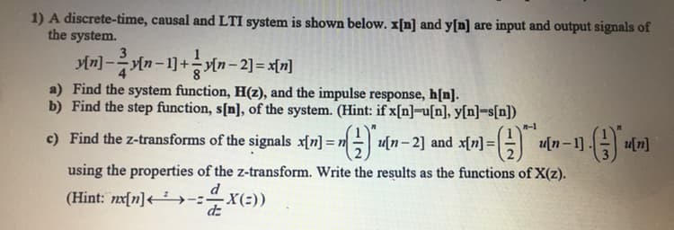 1) A discrete-time, causal and LTI system is shown below. x[n] and y[n] are input and output signals of
the system.
3
Mn] -n-1]+yn-2]= x[n]
a) Find the system function, H(z), and the impulse response, h[n].
b) Find the step function, s[n], of the system. (Hint: if x[n]=u[n], y[n]=s[n])
n-1
c) Find the z-transforms of the signals x[n] = n u[n-2] and x[n] =
using the properties of the z-transform. Write the results as the functions of X(z).
d
(Hint: nx[n]<²→-:÷x(:))
dz
