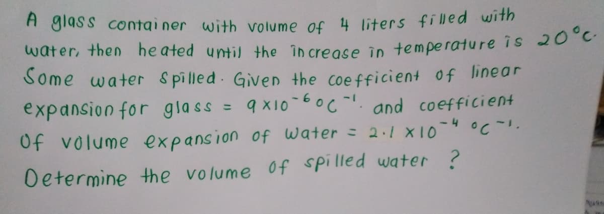 A giass contai ner with volume of 4 liters filled with
water, then heated until the in crease in temperature is 20 C
Some water Spilled Given the coefficient of linear
expansion for glass = 9 X10-6oc-!. and coefficient
%3D
Of volume expansion of water = 2.1 X10-°C-.
Determine the volume of spilled water ?
