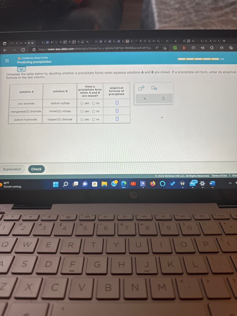 =
D
7
Q
A
CA AX
Explanation
Z
C
62°F
Sunset coming
2
O CHEMICAL REACTIONS
Predicting precipitation
solution A
zinc bromide
manganese(II) bromide
sodium hydroxide
@
n
HH CHLHLCCL
https://www-awu.aleks.com/alekscgi/x/Isl.exe/1o_u-IgNsikr7j8P3jH-IBMBkpcnaFuOF7Uj... AN
to
Complete the table below by deciding whether a precipitate forms when aqueous solutions A and B are mixed. If a precipitate will form, enter its empirical
formula in the last column.
W
S
Check
COPTETTON||
X
#
3
sodium sulfide
solution B
nickel(II) nitrate
copper(II) chloride
E
D
▬
$
4
C
R
FL
Does a
precipitate form
when A and B
are mixed?
O yes no
O yes O no
O yes O no
%
IL
5
V
T
^
G
6
empirical
formula of
precipitate
0
0
0
Y
4+
I
7
5
B N
X
144
*
8
3
(
s
9
CA
M
B
→
nM A
<
6
Ⓒ2022 McGraw Hill LLC. All Rights Reserved. Terms of Use Priv
O
——▬▬ 0/5
{3
니 +
☆☆
P
{
[
2