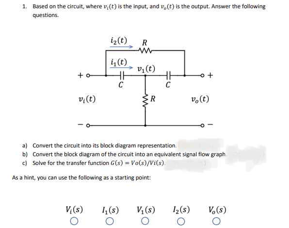 1. Based on the circuit, where v,(t) is the input, and v.(t) is the output. Answer the following
questions.
i2(t)
R
i (t)
v;(t)
+ o
v;(t)
R
vo(t)
a) Convert the circuit into its block diagram representation.
b) Convert the block diagram of the circuit into an equivalent signal flow graph.
c) Solve for the transfer function G(s) = Vo(s)/Vi(s).
As a hint, you can use the following as a starting point:
V (s)
1 (s)
V, (s)
I2(s)
V.(s)

