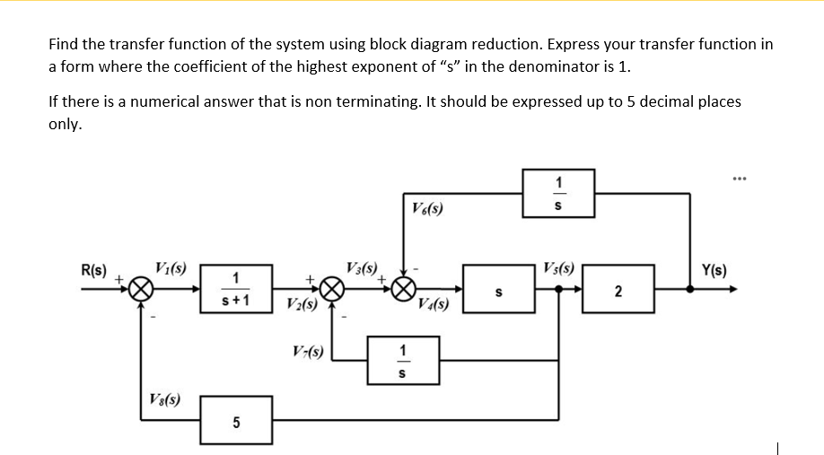 Find the transfer function of the system using block diagram reduction. Express your transfer function in
a form where the coefficient of the highest exponent of "s" in the denominator is 1.
If there is a numerical answer that is non terminating. It should be expressed up to 5 decimal places
only.
V(s)
R(s)
V:(s)
V3(s)
Vs(s)
Y(s)
1
2
s+1
V:(s)
V.(s)
V-(s)
1
Vs(s)
