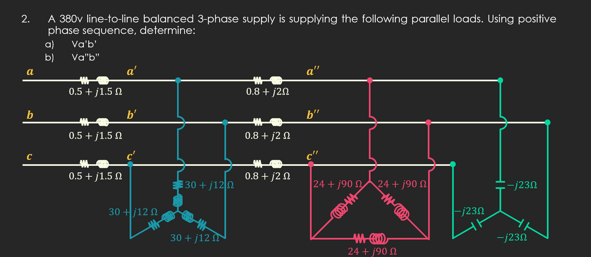 A 380v line-to-line balanced 3-phase supply is supplying the following parallel loads. Using positive
phase sequence, determine:
a)
Va'b'
b)
Va"b"
a
a'
a"
0.5 + j1.5 N
0.8 + j2N
b'
b"
0.5 + j1.5 N
0.8 + j2 N
C
0.5 + j1.5 N
0.8 + j2 N
30 + j12 2
24 + j90 N
24+ j90 N
:-j23N
30 +j12 N
|-j23N
30 + j12 M
-j230
24 + j90 N
to
2.
