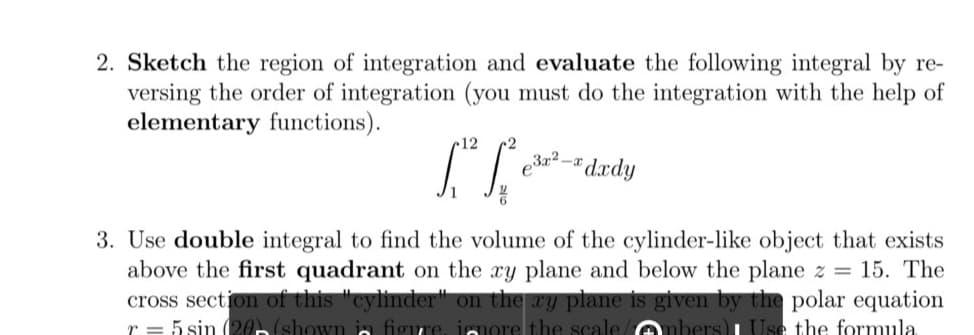 2. Sketch the region of integration and evaluate the following integral by re-
versing the order of integration (you must do the integration with the help of
elementary functions).
12
*dædy
3. Use double integral to find the volume of the cylinder-like object that exists
above the first quadrant on the xy plane and below the plane z = 15. The
cross section of this "cylinder" on the ay plane is given by the polar equation
r = 5 sin 20 (shown in figure
more the scale enbers)L Use the formula
