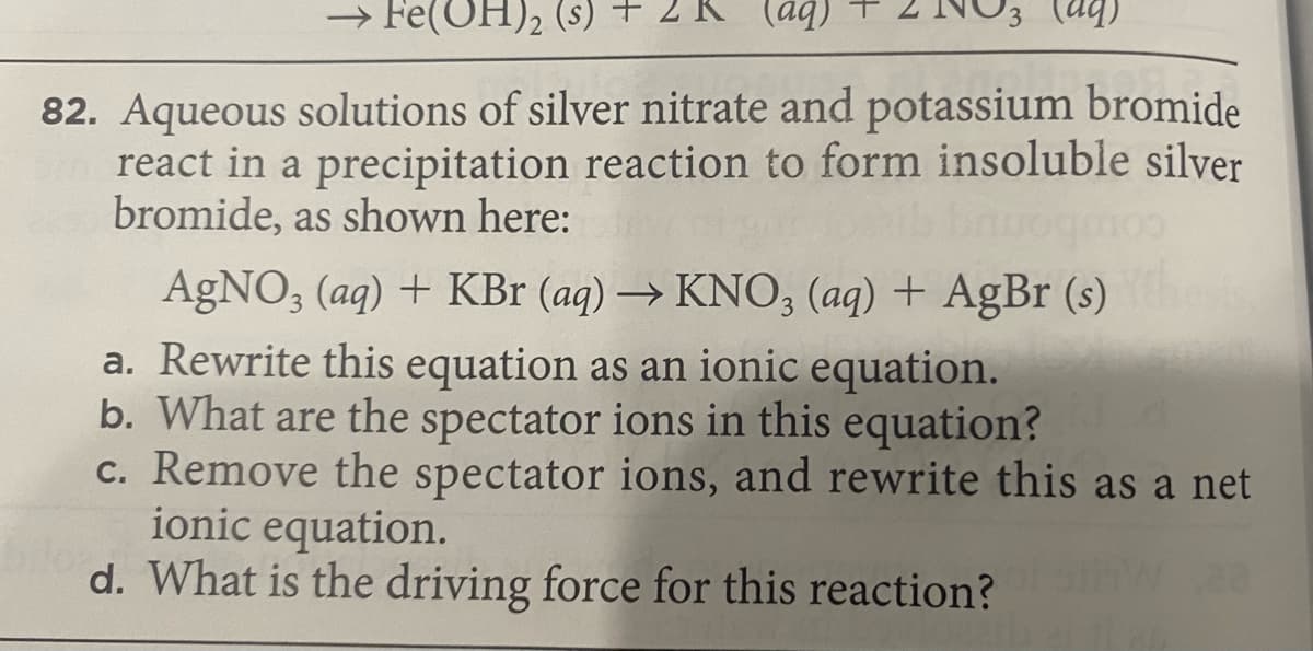 → Fe(OH), (s)
(bp)
(bp)
82. Aqueous solutions of silver nitrate and potassium bromide
react in a precipitation reaction to form insoluble silver
bromide, as shown here:
AGNO, (aq) + KBr (aq) → KNO, (aq) + AgBr (s)
a. Rewrite this equation as an ionic equation.
b. What are the spectator ions in this equation?
c. Remove the spectator ions, and rewrite this as a net
ionic equation.
d. What is the driving force for this reaction?
