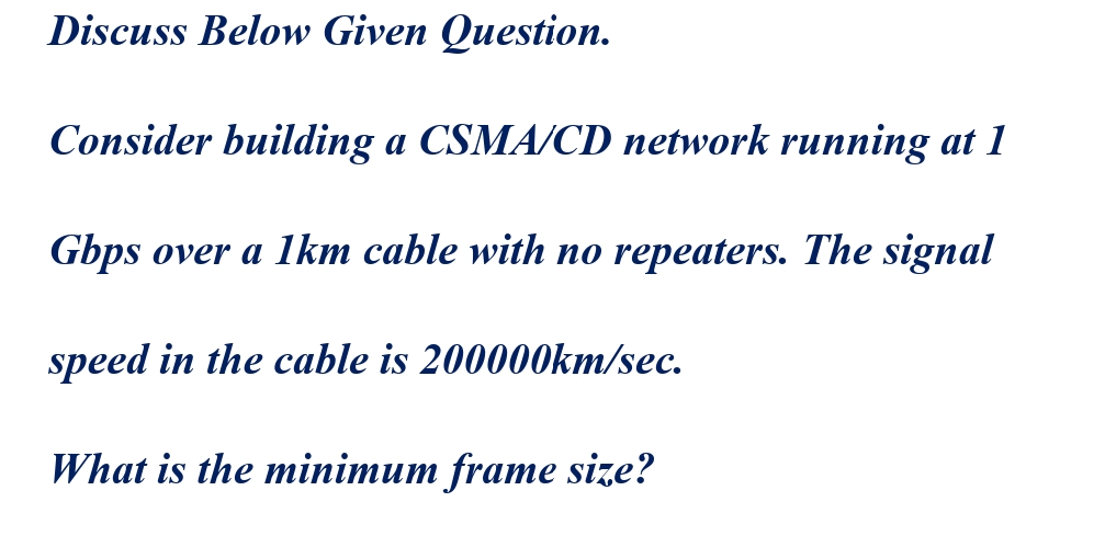 Discuss Below Given Question.
Consider building a CSMA/CD network running at 1
Gbps over a 1km cable with no repeaters. The signal
speed in the cable is 200000km/sec.
What is the minimum frame size?