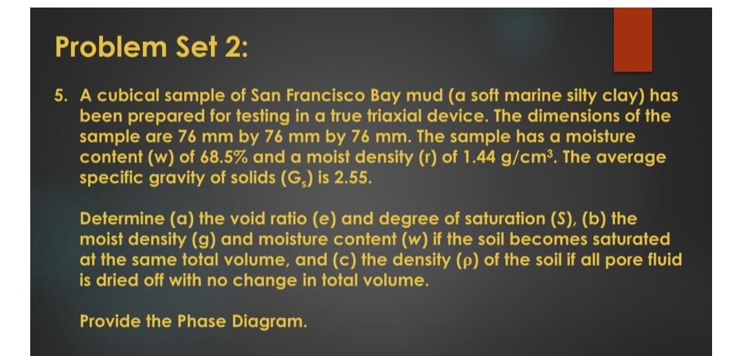 Problem Set 2:
5. A cubical sample of San Francisco Bay mud (a soft marine silty clay) has
been prepared for testing in a true triaxial device. The dimensions of the
sample are 76 mm by 76 mm by 76 mm. The sample has a moisture
content (w) of 68.5% and a moist density (r) of 1.44 g/cm³. The average
specific gravity of solids (G,) is 2.55.
Determine (a) the void ratio (e) and degree of saturation (S), (b) the
moist density (g) and moisture content (w) if the soil becomes saturated
at the same total volume, and (c) the density (p) of the soil if all pore fluid
is dried off with no change in total volume.
Provide the Phase Diagram.
