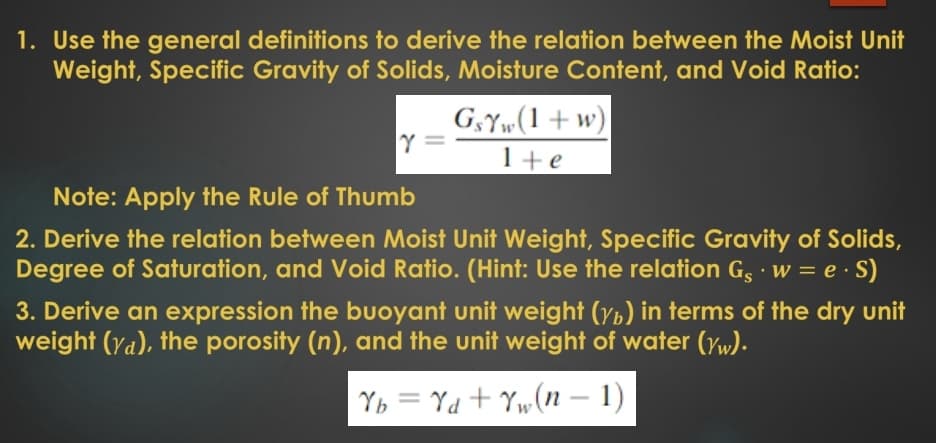 1. Use the general definitions to derive the relation between the Moist Unit
Weight, Specific Gravity of Solids, Moisture Content, and Void Ratio:
G,Y»(1+w)
Y =
1+e
Note: Apply the Rule of Thumb
2. Derive the relation between Moist Unit Weight, Specific Gravity of Solids,
Degree of Saturation, and Void Ratio. (Hint: Use the relation G, · w = e · S)
3. Derive an expression the buoyant unit weight (yp) in terms of the dry unit
weight (Ya), the porosity (n), and the unit weight of water (yw).
Yb = Yd + Yw(n – 1)
