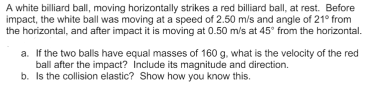 A white billiard ball, moving horizontally strikes a red billiard ball, at rest. Before
impact, the white ball was moving at a speed of 2.50 m/s and angle of 21° from
the horizontal, and after impact it is moving at 0.50 m/s at 45° from the horizontal.
a. If the two balls have equal masses of 160 g, what is the velocity of the red
ball after the impact? Include its magnitude and direction.
b. Is the collision elastic? Show how you know this.
