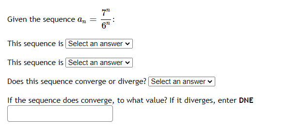 Given the sequence an
This sequence is Select an answer
This sequence is Select an answer
Does this sequence converge or diverge? Select an answer
If the sequence does converge, to what value? If it diverges, enter DNE
